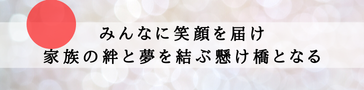 「みんなに笑顔を届け、家族の絆と夢を結ぶ懸け橋となる」